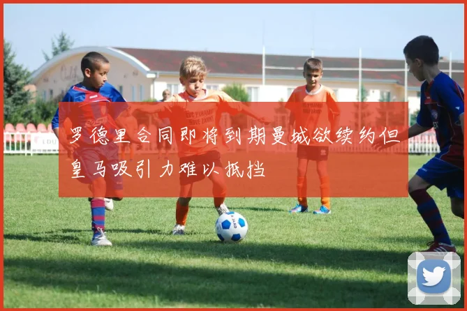 罗德里合同即将到期曼城欲续约但皇马吸引力难以抵挡