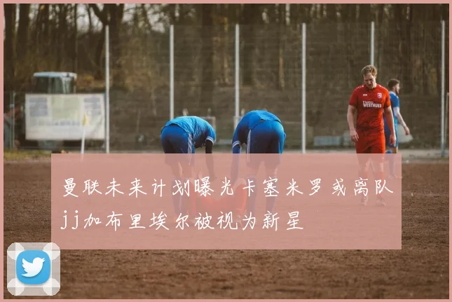 曼联未来计划曝光卡塞米罗或离队jj加布里埃尔被视为新星