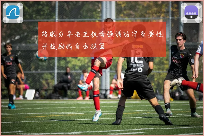 路威分享老里教诲强调防守重要性并鼓励我自由投篮