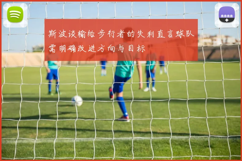 斯波谈输给步行者的失利直言球队需明确改进方向与目标