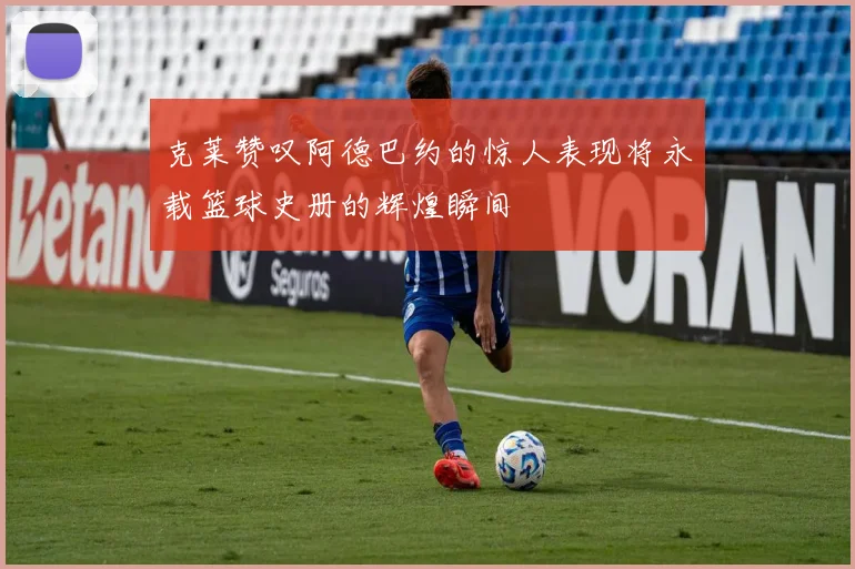 克莱赞叹阿德巴约的惊人表现将永载篮球史册的辉煌瞬间