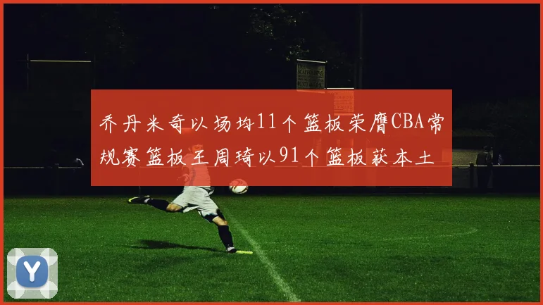 乔丹米奇以场均11个篮板荣膺CBA常规赛篮板王周琦以91个篮板获本土篮板王称号