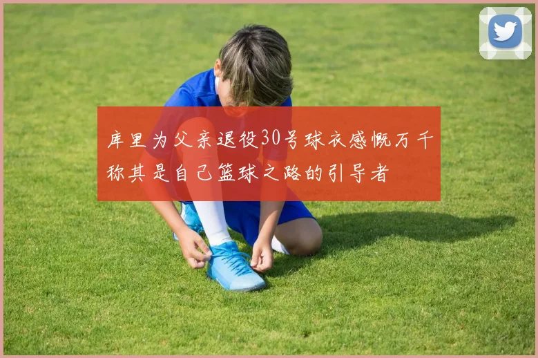 库里为父亲退役30号球衣感慨万千称其是自己篮球之路的引导者