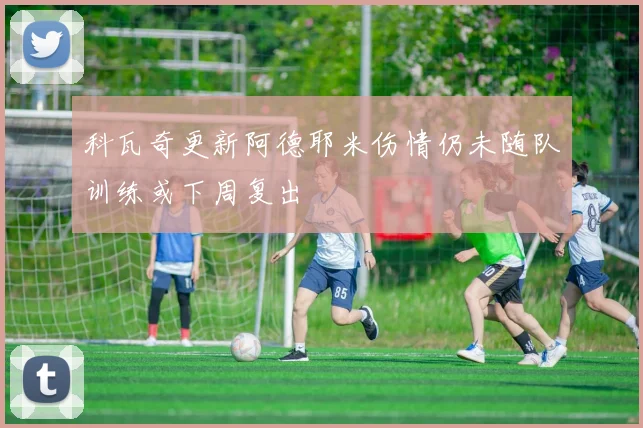 科瓦奇更新阿德耶米伤情仍未随队训练或下周复出
