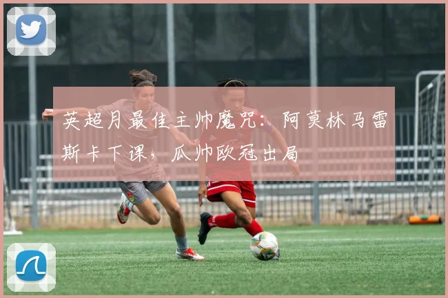英超月最佳主帅魔咒：阿莫林马雷斯卡下课，瓜帅欧冠出局