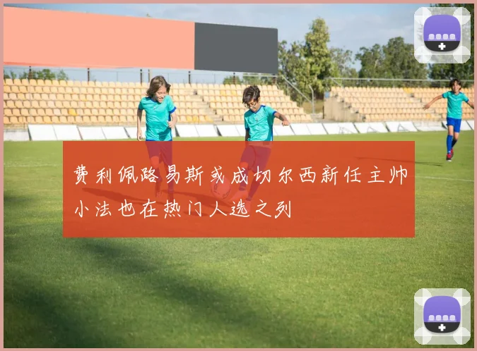 费利佩路易斯或成切尔西新任主帅小法也在热门人选之列