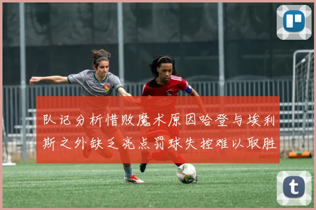 队记分析惜败魔术原因哈登与埃利斯之外缺乏亮点罚球失控难以取胜